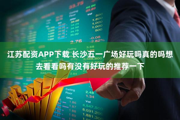 江苏配资APP下载 长沙五一广场好玩吗真的吗想去看看吗有没有好玩的推荐一下