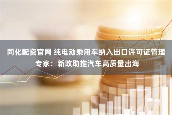 同化配资官网 纯电动乘用车纳入出口许可证管理 专家：新政助推汽车高质量出海