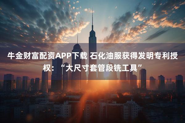 牛金财富配资APP下载 石化油服获得发明专利授权：“大尺寸套管段铣工具”