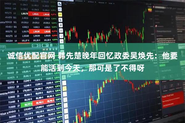 诚信优配官网 韩先楚晚年回忆政委吴焕先：他要能活到今天，那可是了不得呀
