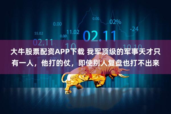 大牛股票配资APP下载 我军顶级的军事天才只有一人，他打的仗，即使别人复盘也打不出来