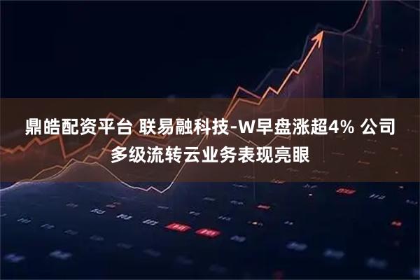 鼎皓配资平台 联易融科技-W早盘涨超4% 公司多级流转云业务表现亮眼