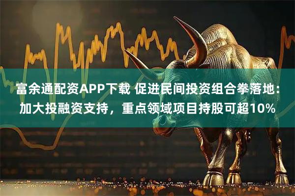 富余通配资APP下载 促进民间投资组合拳落地：加大投融资支持，重点领域项目持股可超10%