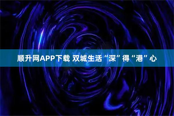 顺升网APP下载 双城生活“深”得“港”心