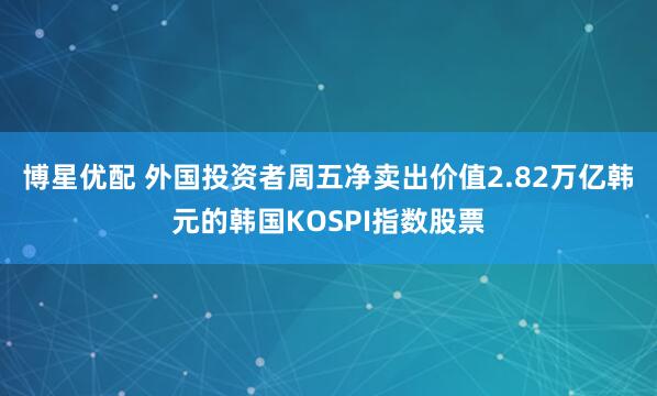 博星优配 外国投资者周五净卖出价值2.82万亿韩元的韩国KOSPI指数股票