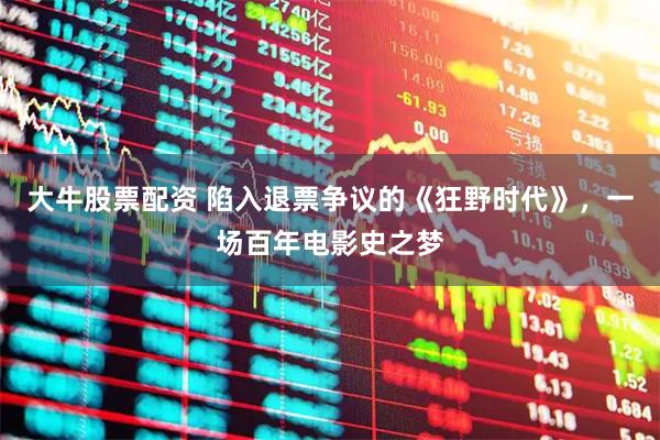 大牛股票配资 陷入退票争议的《狂野时代》，一场百年电影史之梦