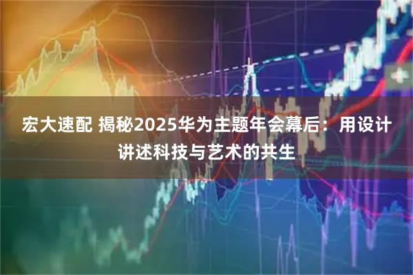 宏大速配 揭秘2025华为主题年会幕后:用设计讲述科技与艺术的共生