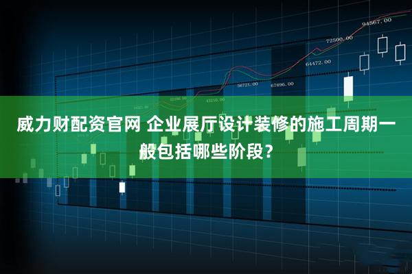 威力财配资官网 企业展厅设计装修的施工周期一般包括哪些阶段？