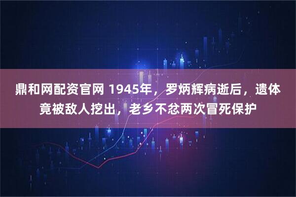 鼎和网配资官网 1945年,罗炳辉病逝后,遗体竟被敌人挖出,老乡不忿两次冒死保护