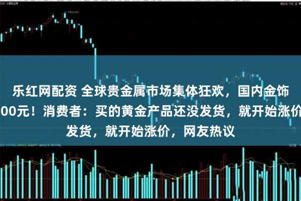 乐红网配资 全球贵金属市场集体狂欢，国内金饰克价涨破1400元！消费者：买的黄金产品还没发货，就开始涨价，网友热议