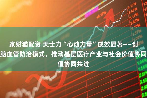 家财猫配资 天士力“心动力量”成效显著——创新心脑血管防治模式，推动基层医疗产业与社会价值协同共进