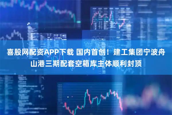 喜股网配资APP下载 国内首创！建工集团宁波舟山港三期配套空箱库主体顺利封顶