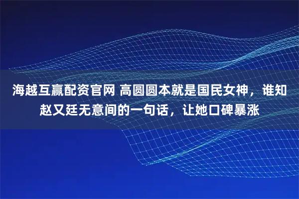 海越互赢配资官网 高圆圆本就是国民女神，谁知赵又廷无意间的一句话，让她口碑暴涨