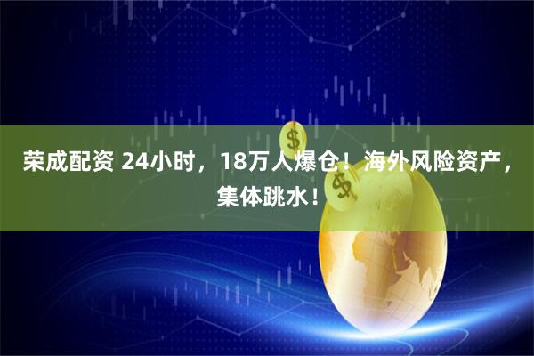 荣成配资 24小时，18万人爆仓！海外风险资产，集体跳水！