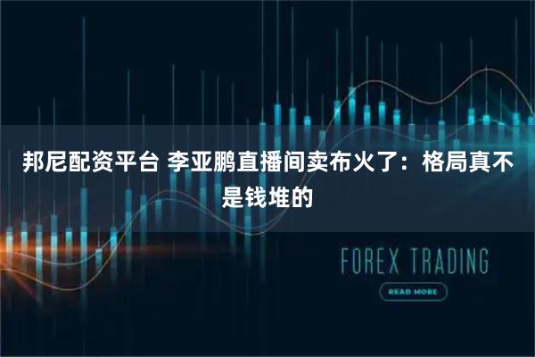 邦尼配资平台 李亚鹏直播间卖布火了：格局真不是钱堆的