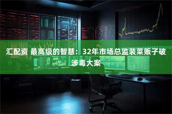 汇配资 最高级的智慧：32年市场总监装菜贩子破涉毒大案