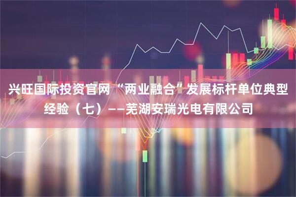 兴旺国际投资官网 “两业融合”发展标杆单位典型经验（七）——芜湖安瑞光电有限公司
