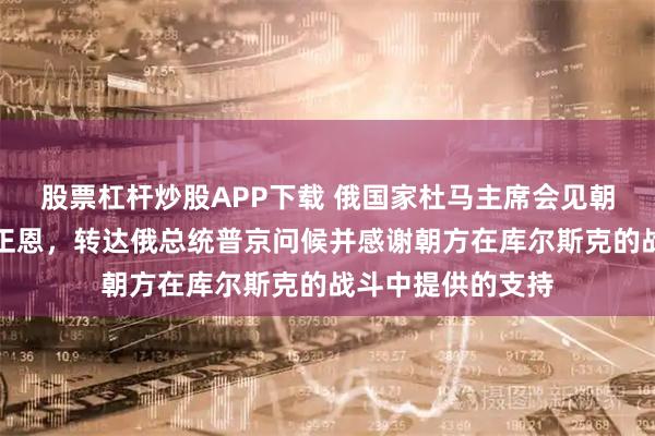 股票杠杆炒股APP下载 俄国家杜马主席会见朝鲜最高领导人金正恩，转达俄总统普京问候并感谢朝方在库尔斯克的战斗中提供的支持