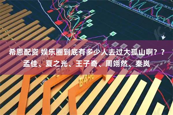 希恩配资 娱乐圈到底有多少人去过大孤山啊？？孟佳、夏之光、王子奇、周翊然、秦岚