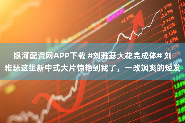 银河配资网APP下载 #刘雅瑟大花完成体# 刘雅瑟这组新中式大片惊艳到我了，一改飒爽的短发