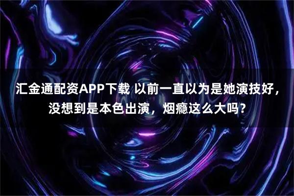 汇金通配资APP下载 以前一直以为是她演技好，没想到是本色出演，烟瘾这么大吗？