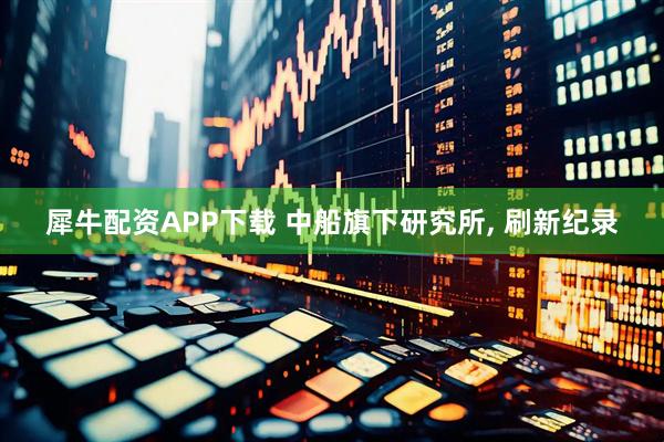 犀牛配资APP下载 中船旗下研究所, 刷新纪录