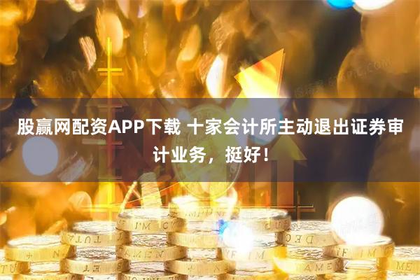 股赢网配资APP下载 十家会计所主动退出证券审计业务，挺好！